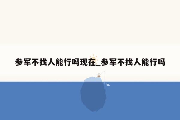 参军不找人能行吗现在_参军不找人能行吗