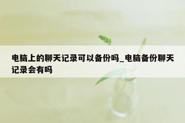 电脑上的聊天记录可以备份吗_电脑备份聊天记录会有吗