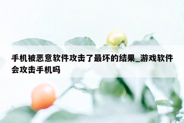 手机被恶意软件攻击了最坏的结果_游戏软件会攻击手机吗