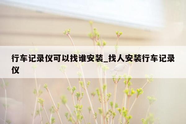 行车记录仪可以找谁安装_找人安装行车记录仪