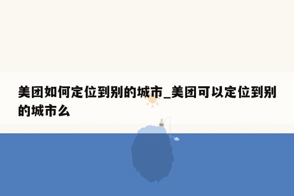 美团如何定位到别的城市_美团可以定位到别的城市么