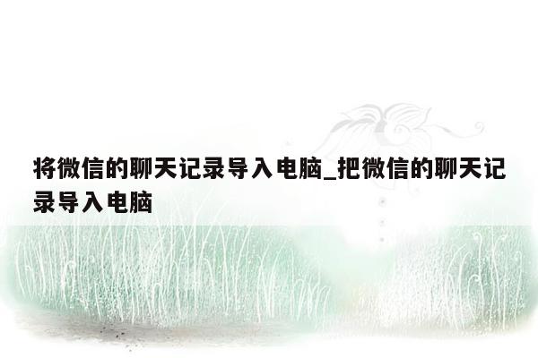 将微信的聊天记录导入电脑_把微信的聊天记录导入电脑