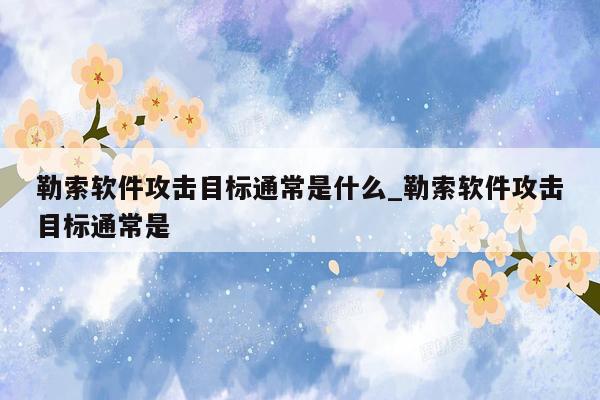 勒索软件攻击目标通常是什么_勒索软件攻击目标通常是