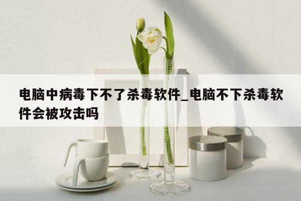 电脑中病毒下不了杀毒软件_电脑不下杀毒软件会被攻击吗