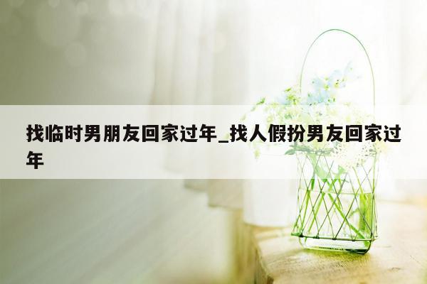 找临时男朋友回家过年_找人假扮男友回家过年