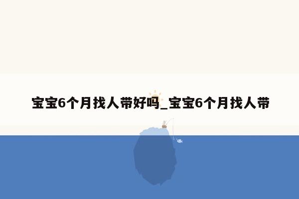 宝宝6个月找人带好吗_宝宝6个月找人带