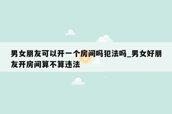 男女朋友可以开一个房间吗犯法吗_男女好朋友开房间算不算违法