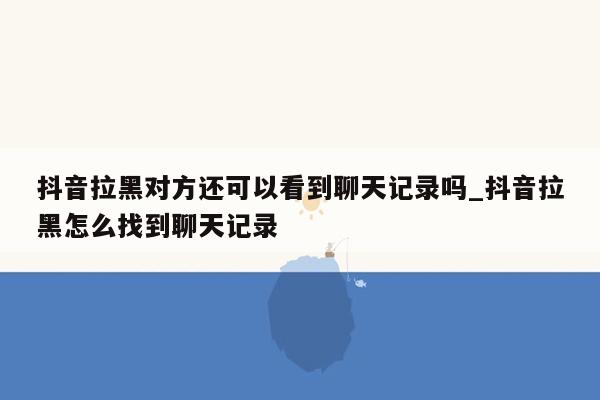 抖音拉黑对方还可以看到聊天记录吗_抖音拉黑怎么找到聊天记录