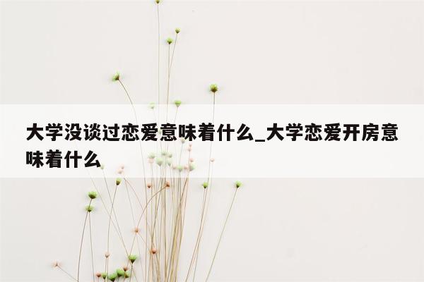 大学没谈过恋爱意味着什么_大学恋爱开房意味着什么