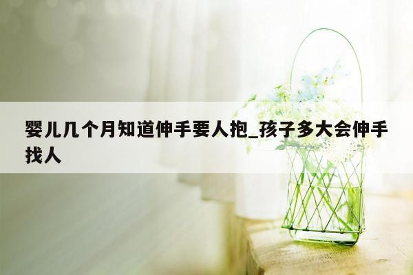 婴儿几个月知道伸手要人抱_孩子多大会伸手找人