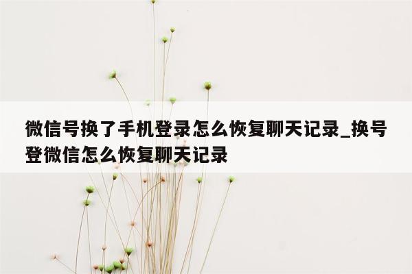 微信号换了手机登录怎么恢复聊天记录_换号登微信怎么恢复聊天记录