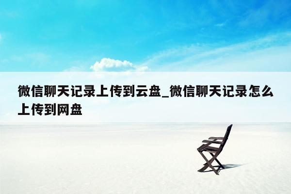 微信聊天记录上传到云盘_微信聊天记录怎么上传到网盘