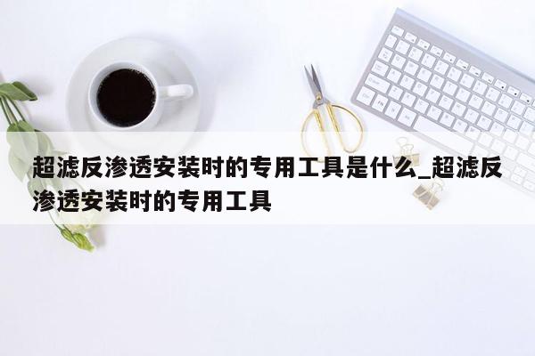 超滤反渗透安装时的专用工具是什么_超滤反渗透安装时的专用工具