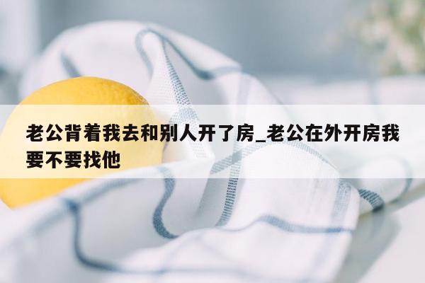 老公背着我去和别人开了房_老公在外开房我要不要找他