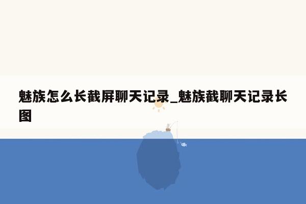 魅族怎么长截屏聊天记录_魅族截聊天记录长图