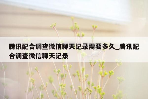 腾讯配合调查微信聊天记录需要多久_腾讯配合调查微信聊天记录