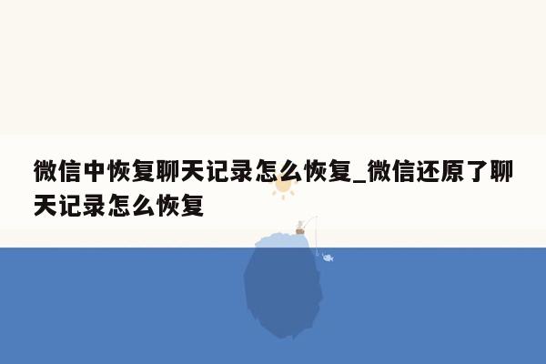 微信中恢复聊天记录怎么恢复_微信还原了聊天记录怎么恢复