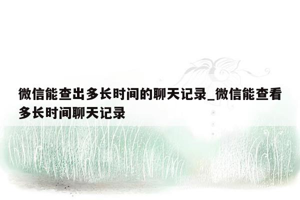 微信能查出多长时间的聊天记录_微信能查看多长时间聊天记录