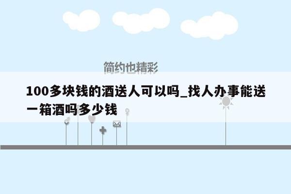 100多块钱的酒送人可以吗_找人办事能送一箱酒吗多少钱