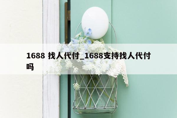 1688 找人代付_1688支持找人代付吗