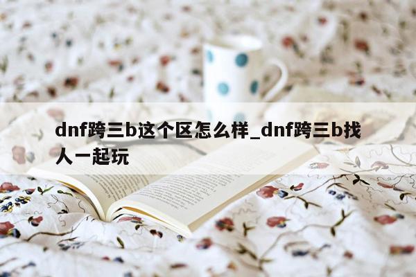 dnf跨三b这个区怎么样_dnf跨三b找人一起玩