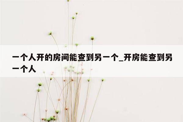 一个人开的房间能查到另一个_开房能查到另一个人