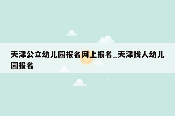 天津公立幼儿园报名网上报名_天津找人幼儿园报名