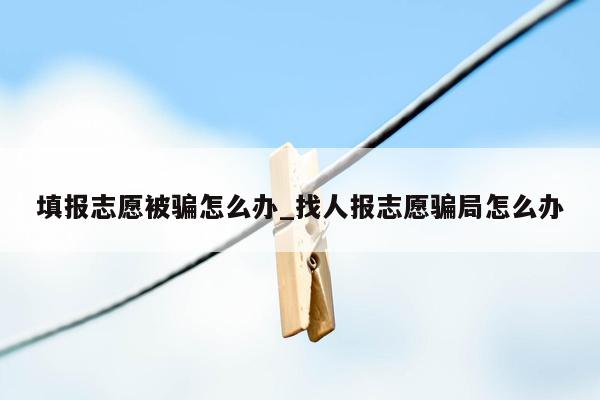 填报志愿被骗怎么办_找人报志愿骗局怎么办