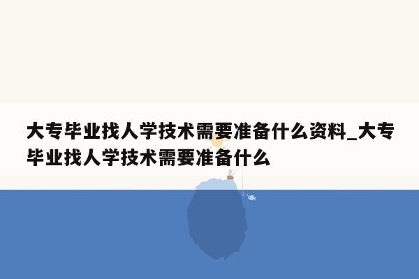 大专毕业找人学技术需要准备什么资料_大专毕业找人学技术需要准备什么