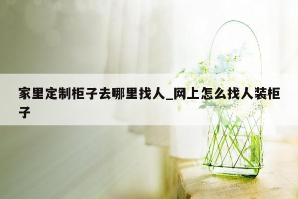 家里定制柜子去哪里找人_网上怎么找人装柜子