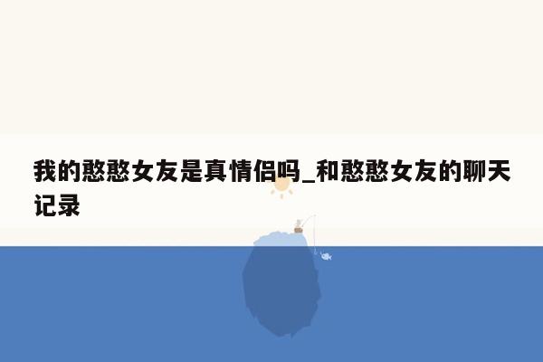 我的憨憨女友是真情侣吗_和憨憨女友的聊天记录