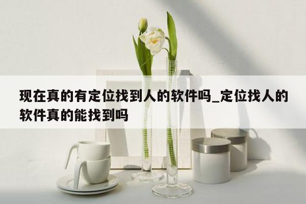 现在真的有定位找到人的软件吗_定位找人的软件真的能找到吗