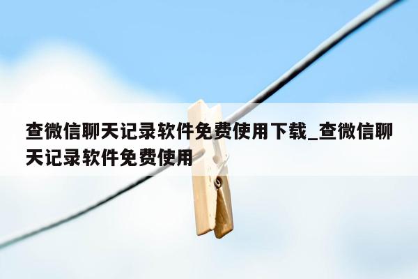 查微信聊天记录软件免费使用下载_查微信聊天记录软件免费使用