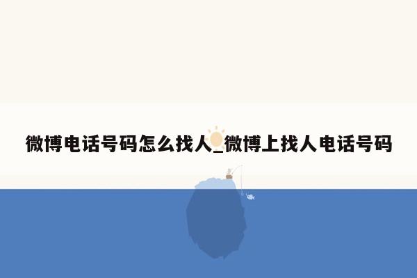 微博电话号码怎么找人_微博上找人电话号码