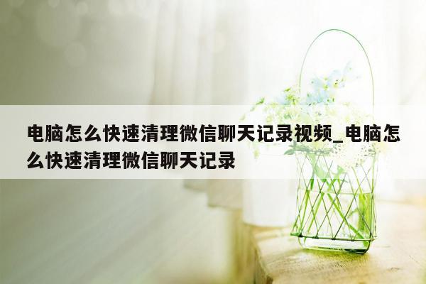 电脑怎么快速清理微信聊天记录视频_电脑怎么快速清理微信聊天记录