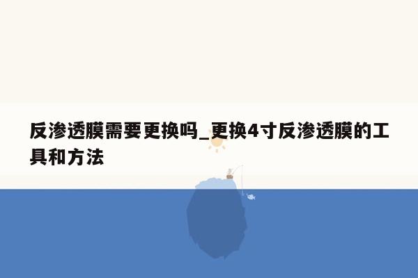 反渗透膜需要更换吗_更换4寸反渗透膜的工具和方法