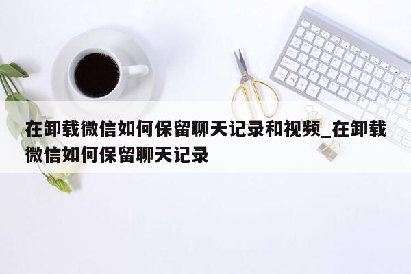 在卸载微信如何保留聊天记录和视频_在卸载微信如何保留聊天记录