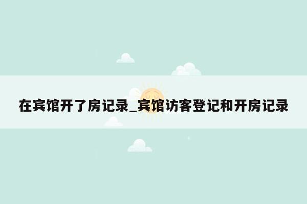 在宾馆开了房记录_宾馆访客登记和开房记录