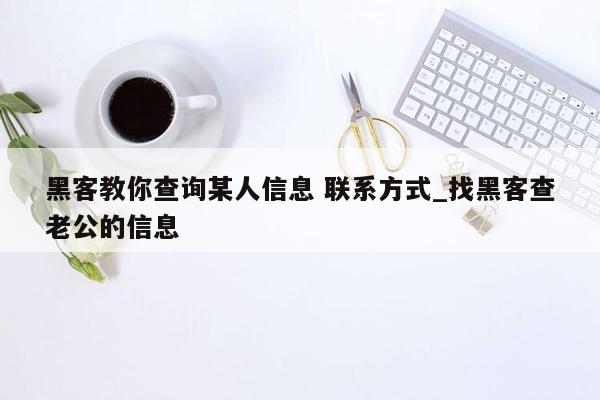 黑客教你查询某人信息 联系方式_找黑客查老公的信息