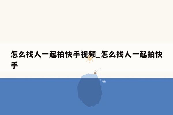 怎么找人一起拍快手视频_怎么找人一起拍快手