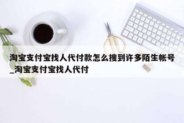 淘宝支付宝找人代付款怎么搜到许多陌生帐号_淘宝支付宝找人代付