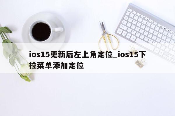 ios15更新后左上角定位_ios15下拉菜单添加定位