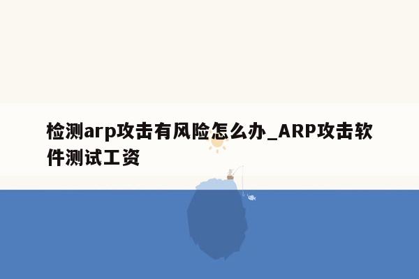 检测arp攻击有风险怎么办_ARP攻击软件测试工资