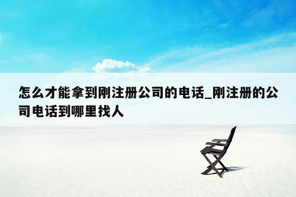 怎么才能拿到刚注册公司的电话_刚注册的公司电话到哪里找人