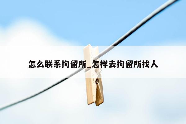 怎么联系拘留所_怎样去拘留所找人