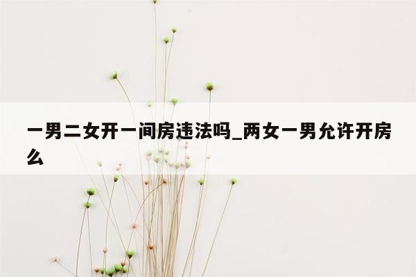 一男二女开一间房违法吗_两女一男允许开房么