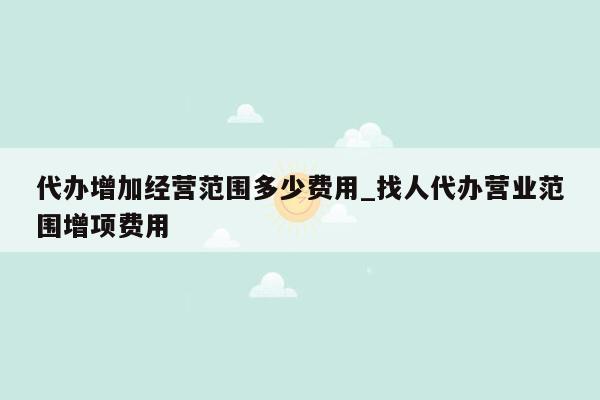 代办增加经营范围多少费用_找人代办营业范围增项费用