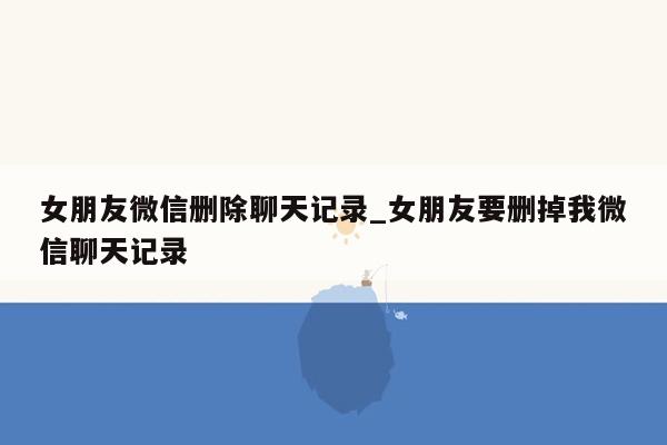 女朋友微信删除聊天记录_女朋友要删掉我微信聊天记录