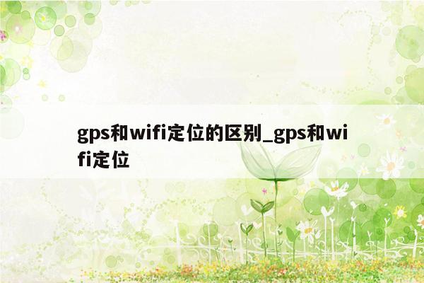 gps和wifi定位的区别_gps和wifi定位