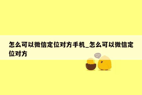 怎么可以微信定位对方手机_怎么可以微信定位对方